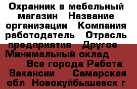 Охранник в мебельный магазин › Название организации ­ Компания-работодатель › Отрасль предприятия ­ Другое › Минимальный оклад ­ 50 000 - Все города Работа » Вакансии   . Самарская обл.,Новокуйбышевск г.